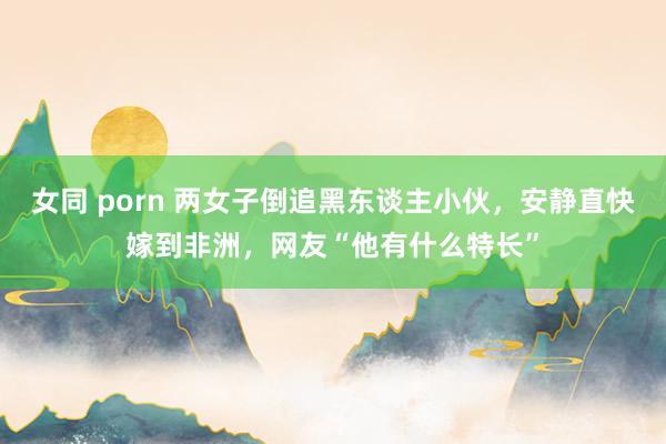 女同 porn 两女子倒追黑东谈主小伙，安静直快嫁到非洲，网友“他有什么特长”