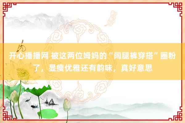 开心播播网 被这两位姆妈的“阔腿裤穿搭”圈粉了，显瘦优雅还有韵味，真好意思