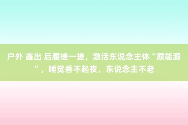 户外 露出 后腰搓一搓，激活东说念主体“原能源”，睡觉香不起夜，东说念主不老
