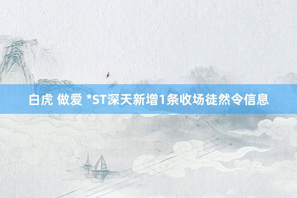白虎 做爱 *ST深天新增1条收场徒然令信息