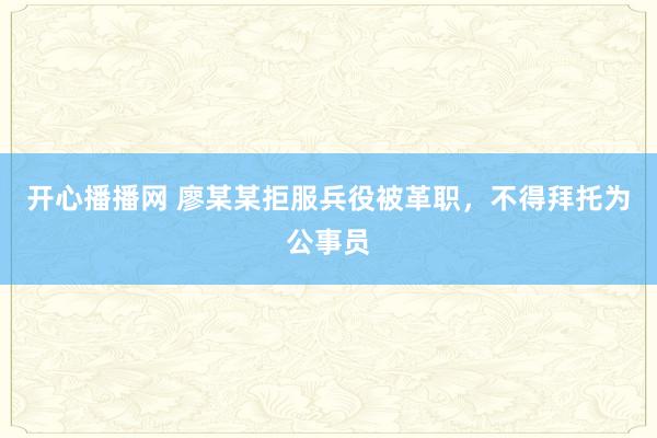 开心播播网 廖某某拒服兵役被革职，不得拜托为公事员