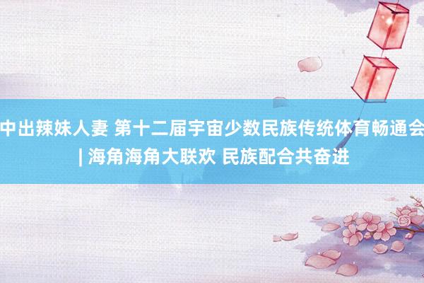 中出辣妹人妻 第十二届宇宙少数民族传统体育畅通会 | 海角海角大联欢 民族配合共奋进
