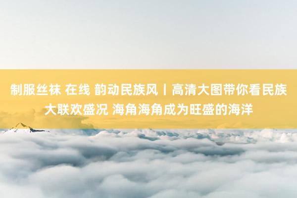 制服丝袜 在线 韵动民族风丨高清大图带你看民族大联欢盛况 海角海角成为旺盛的海洋