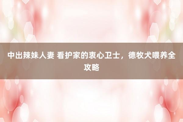 中出辣妹人妻 看护家的衷心卫士，德牧犬喂养全攻略