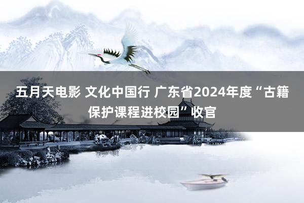 五月天电影 文化中国行 广东省2024年度“古籍保护课程进校园”收官