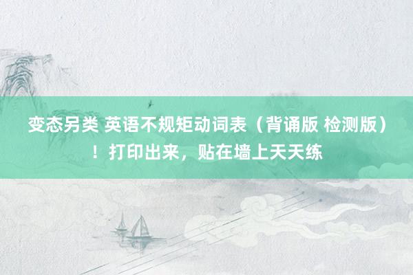 变态另类 英语不规矩动词表（背诵版 检测版）！打印出来，贴在墙上天天练