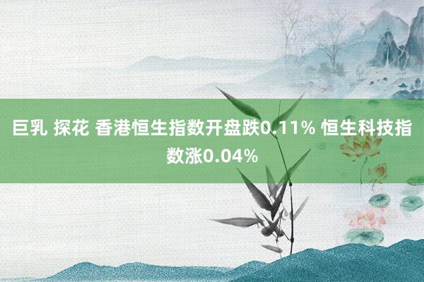 巨乳 探花 香港恒生指数开盘跌0.11% 恒生科技指数涨0.04%