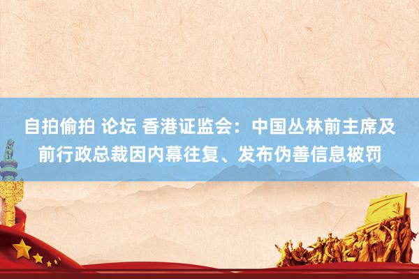 自拍偷拍 论坛 香港证监会：中国丛林前主席及前行政总裁因内幕往复、发布伪善信息被罚