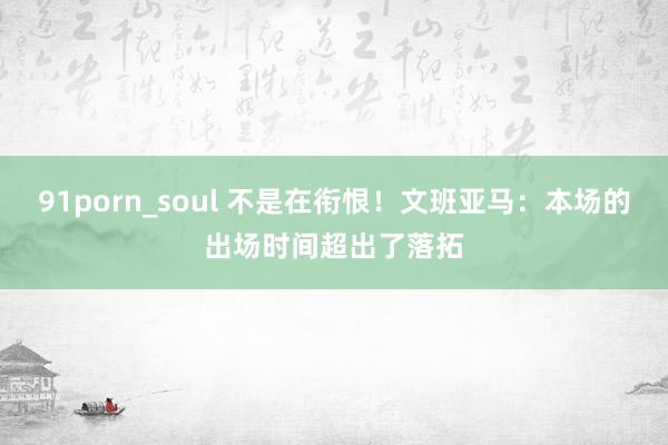 91porn_soul 不是在衔恨！文班亚马：本场的出场时间超出了落拓