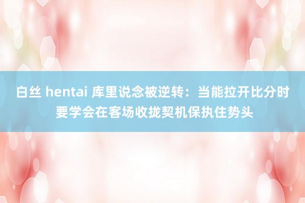 白丝 hentai 库里说念被逆转：当能拉开比分时 要学会在客场收拢契机保执住势头