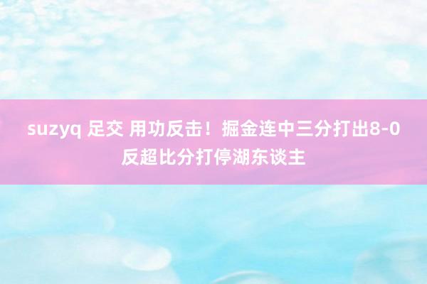 suzyq 足交 用功反击！掘金连中三分打出8-0反超比分打停湖东谈主
