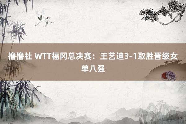 撸撸社 WTT福冈总决赛：王艺迪3-1取胜晋级女单八强