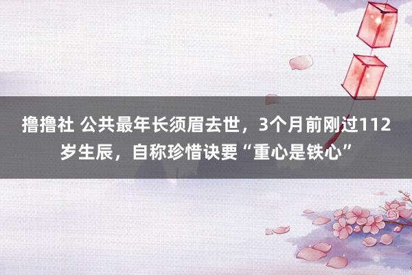 撸撸社 公共最年长须眉去世，3个月前刚过112岁生辰，自称珍惜诀要“重心是铁心”