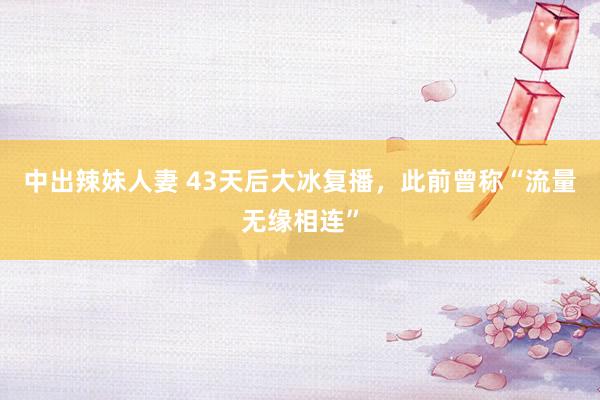 中出辣妹人妻 43天后大冰复播，此前曾称“流量无缘相连”