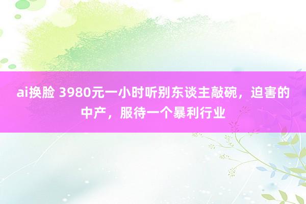 ai换脸 3980元一小时听别东谈主敲碗，迫害的中产，服待一个暴利行业