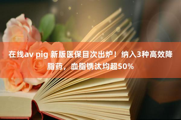 在线av pig 新版医保目次出炉！纳入3种高效降脂药，血脂镌汰均超50%
