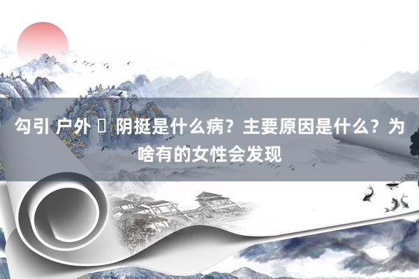 勾引 户外 ​阴挺是什么病？主要原因是什么？为啥有的女性会发现