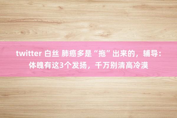 twitter 白丝 肺癌多是“拖”出来的，辅导：体魄有这3个发扬，千万别清高冷漠