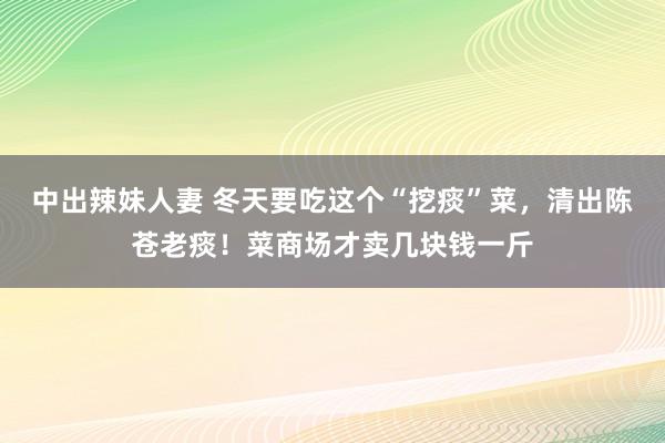 中出辣妹人妻 冬天要吃这个“挖痰”菜，清出陈苍老痰！菜商场才卖几块钱一斤