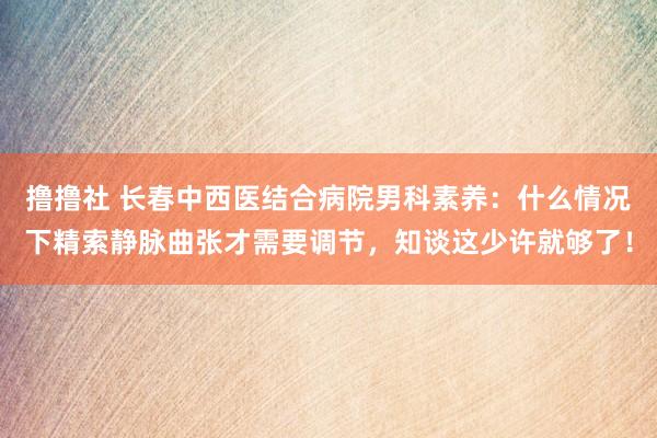 撸撸社 长春中西医结合病院男科素养：什么情况下精索静脉曲张才需要调节，知谈这少许就够了！