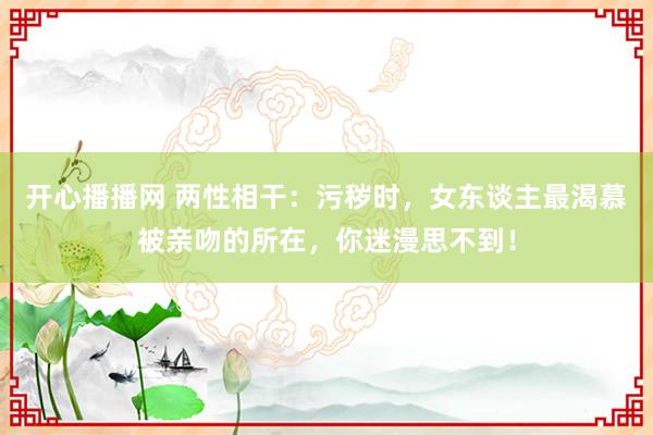 开心播播网 两性相干：污秽时，女东谈主最渴慕被亲吻的所在，你迷漫思不到！