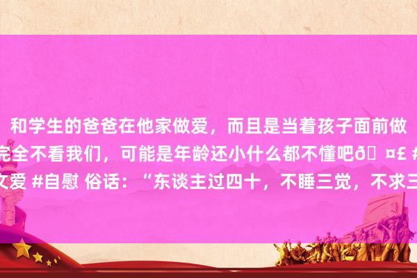 和学生的爸爸在他家做爱，而且是当着孩子面前做爱，太刺激了，孩子完全不看我们，可能是年龄还小什么都不懂吧🤣 #同城 #文爱 #自慰 俗话：“东谈主过四十，不睡三觉，不求三东谈主”、过了四十岁需多属意