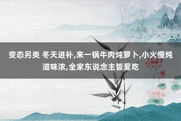 变态另类 冬天进补，来一锅牛肉炖萝卜，小火慢炖滋味浓，全家东说念主皆爱吃