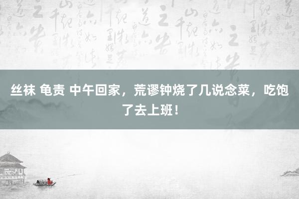 丝袜 龟责 中午回家，荒谬钟烧了几说念菜，吃饱了去上班！