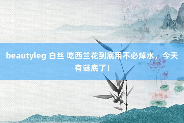 beautyleg 白丝 吃西兰花到底用不必焯水，今天有谜底了！