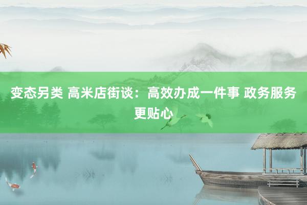 变态另类 高米店街谈：高效办成一件事 政务服务更贴心