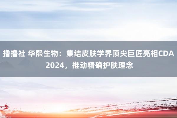 撸撸社 华熙生物：集结皮肤学界顶尖巨匠亮相CDA 2024，推动精确护肤理念
