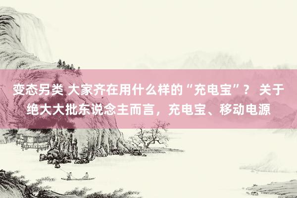 变态另类 大家齐在用什么样的“充电宝”？ 关于绝大大批东说念主而言，充电宝、移动电源