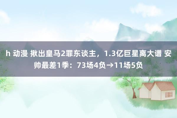h 动漫 揪出皇马2罪东谈主，1.3亿巨星离大谱 安帅最差1季：73场4负→11场5负