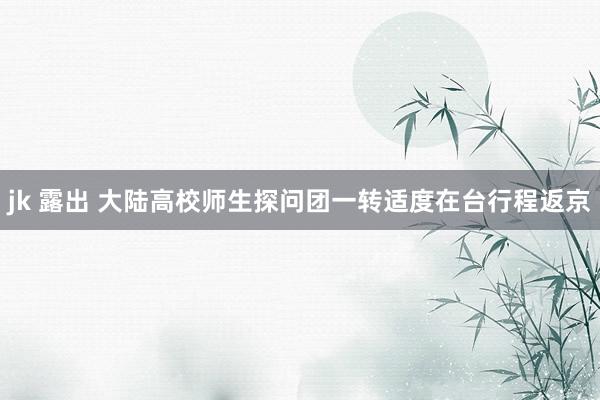 jk 露出 大陆高校师生探问团一转适度在台行程返京
