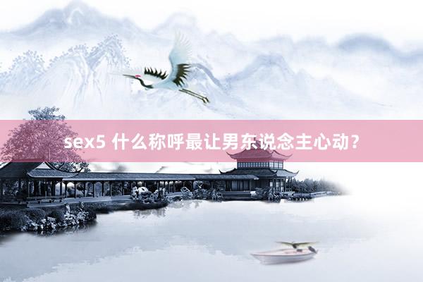 sex5 什么称呼最让男东说念主心动？