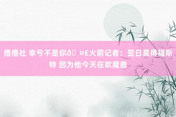 撸撸社 幸亏不是你🤣火箭记者：翌日莫得福斯特 因为他今天在吹魔鹿