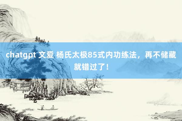 chatgpt 文爱 杨氏太极85式内功练法，再不储藏就错过了！