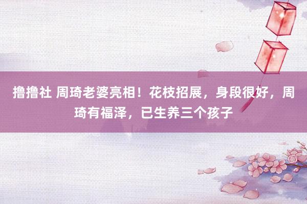 撸撸社 周琦老婆亮相！花枝招展，身段很好，周琦有福泽，已生养三个孩子