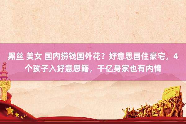 黑丝 美女 国内捞钱国外花？好意思国住豪宅，4个孩子入好意思籍，千亿身家也有内情
