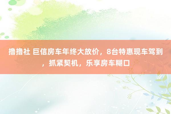 撸撸社 巨信房车年终大放价，8台特惠现车驾到，抓紧契机，乐享房车糊口