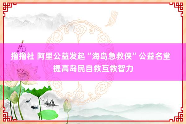 撸撸社 阿里公益发起“海岛急救侠”公益名堂  提高岛民自救互救智力