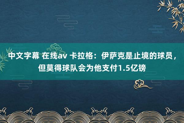 中文字幕 在线av 卡拉格：伊萨克是止境的球员，但莫得球队会为他支付1.5亿镑