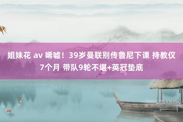 姐妹花 av 唏嘘！39岁曼联别传鲁尼下课 持教仅7个月 带队9轮不堪+英冠垫底