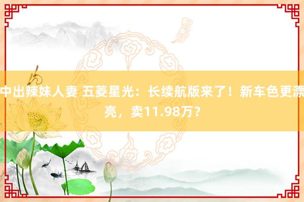 中出辣妹人妻 五菱星光：长续航版来了！新车色更漂亮，卖11.98万？