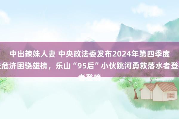 中出辣妹人妻 中央政法委发布2024年第四季度扶危济困骁雄榜，乐山“95后”小伙跳河勇救落水者登榜