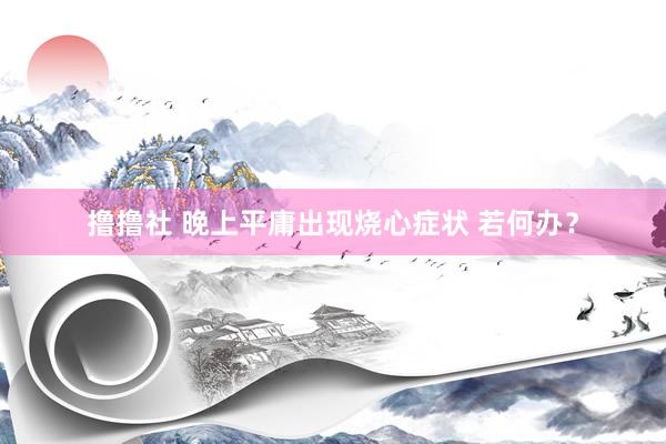 撸撸社 晚上平庸出现烧心症状 若何办？
