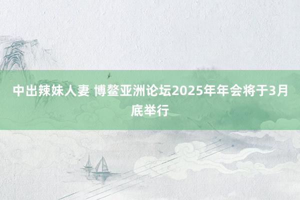 中出辣妹人妻 博鳌亚洲论坛2025年年会将于3月底举行