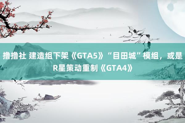 撸撸社 建造组下架《GTA5》“目田城”模组，或是R星策动重制《GTA4》