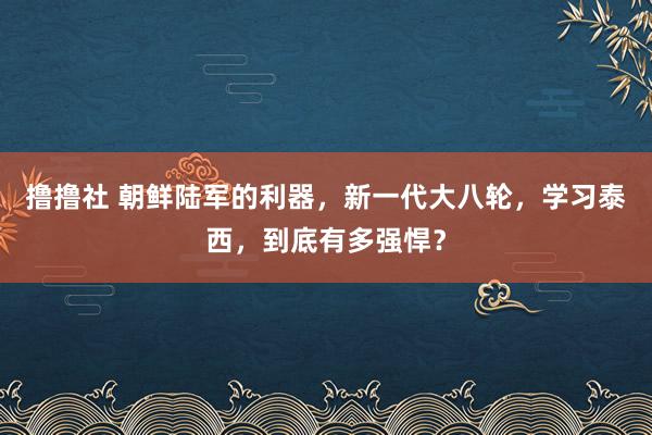 撸撸社 朝鲜陆军的利器，新一代大八轮，学习泰西，到底有多强悍？