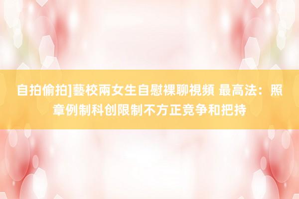 自拍偷拍]藝校兩女生自慰裸聊視頻 最高法：照章例制科创限制不方正竞争和把持